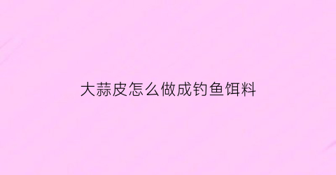 大蒜皮怎么做成钓鱼饵料(大蒜皮怎么用)
