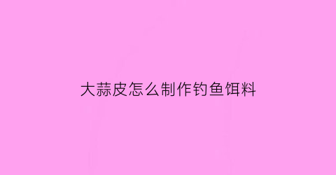 大蒜皮怎么制作钓鱼饵料(大蒜皮子做法大全)