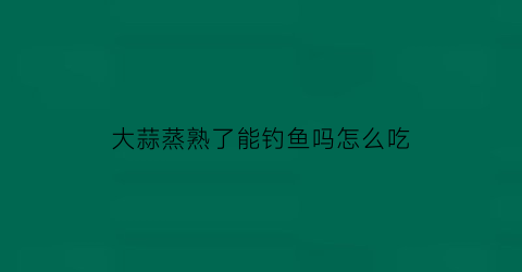 “大蒜蒸熟了能钓鱼吗怎么吃(蒸熟的大蒜水有什么效果)