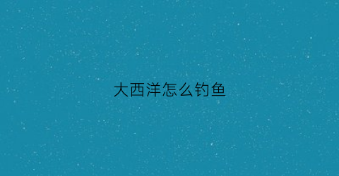 大西洋怎么钓鱼(大西洋怎么拖钓)
