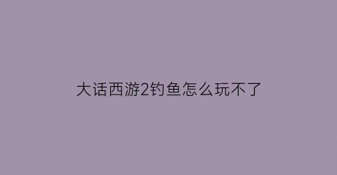 大话西游2钓鱼怎么玩不了(大话西游钓鱼攻略叶子猪)