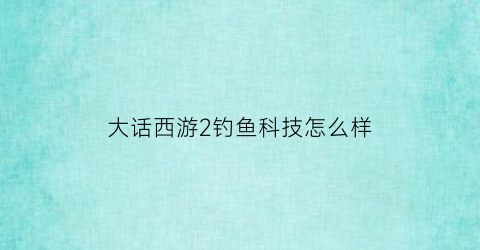 大话西游2钓鱼科技怎么样(大话西游2钓鱼岛现在叫什么)