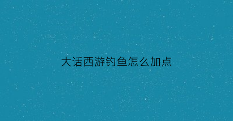 大话西游钓鱼怎么加点(大话西游2体力鱼钓法)