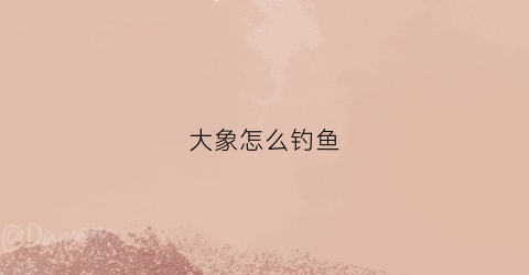 大象怎么钓鱼(大象怎么钓鱼呢可不可以调整一下吗)