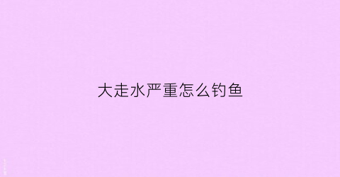 大走水严重怎么钓鱼(走水严重怎么钓鱼调漂)