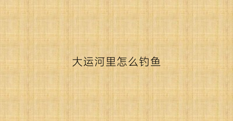 大运河里怎么钓鱼(大运河钓鱼怎么钓)