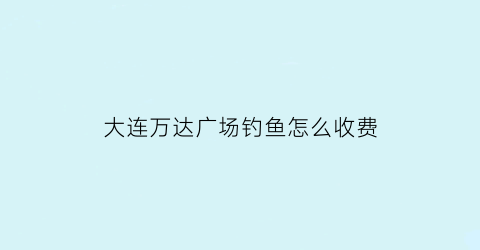 大连万达广场钓鱼怎么收费(大连万达附近有什么好玩的)