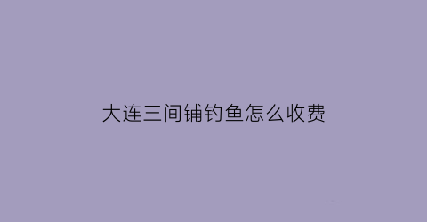 “大连三间铺钓鱼怎么收费(大连三间房故事)