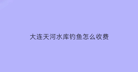 大连天河水库钓鱼怎么收费(天河口水库钓鱼)