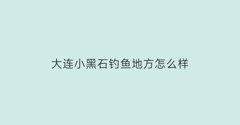大连小黑石钓鱼地方怎么样(大连小黑石钓鱼的地方)