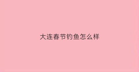 大连春节钓鱼怎么样(大连春节钓鱼怎么样啊)
