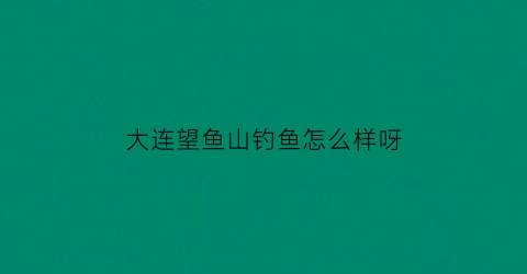 大连望鱼山钓鱼怎么样呀(大连望鱼山在哪)