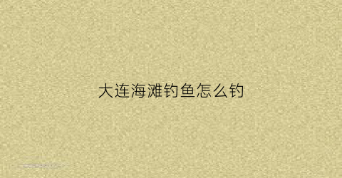 大连海滩钓鱼怎么钓(大连海钓攻略)