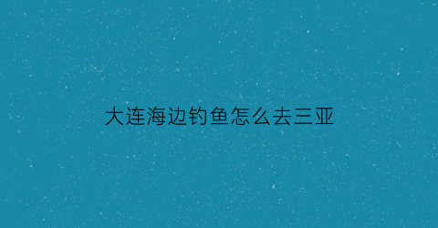 大连海边钓鱼怎么去三亚(大连出海钓鱼地方推荐)
