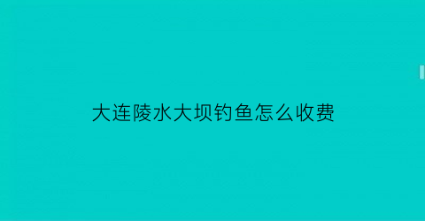 大连陵水大坝钓鱼怎么收费(大连陵水水库钓鱼)