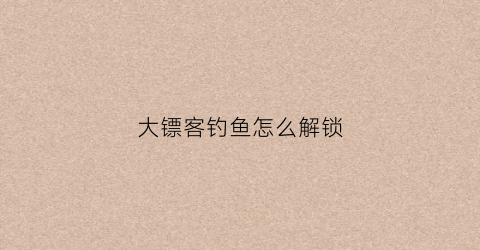 大镖客钓鱼怎么解锁(大镖客怎么钓大鱼)