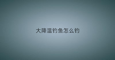 大降温钓鱼怎么钓(大降温好钓鱼吗)