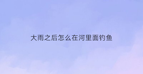 大雨之后怎么在河里面钓鱼(大雨过后怎么钓鱼)
