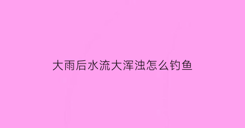 “大雨后水流大浑浊怎么钓鱼(大雨后水浑浊能钓鱼吗)