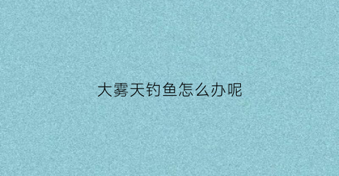 “大雾天钓鱼怎么办呢(大雾天气钓鱼合适吗)