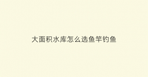 大面积水库怎么选鱼竿钓鱼(超大型水库如何钓鱼)