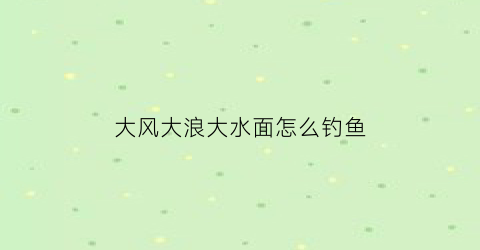 “大风大浪大水面怎么钓鱼(风大浪大怎样钓鱼)