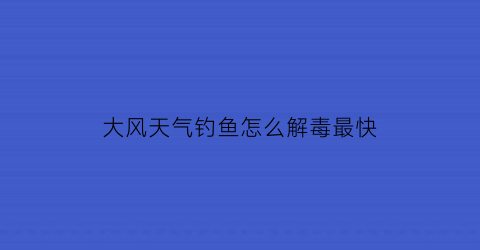 “大风天气钓鱼怎么解毒最快(大风天气如何钓鱼)