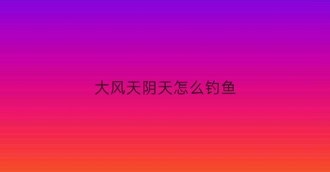 大风天阴天怎么钓鱼(阴天大风怎么选钓位)