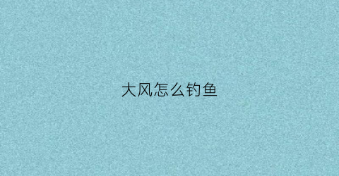 大风怎么钓鱼(大风怎么钓鱼)