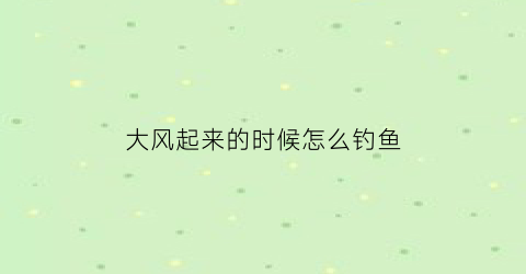 “大风起来的时候怎么钓鱼(大风起来的时候怎么钓鱼视频)