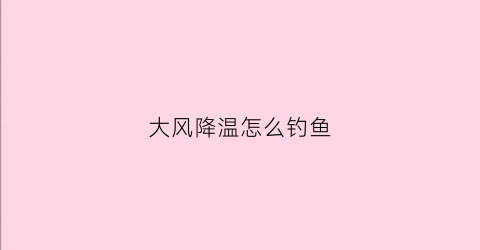 大风降温怎么钓鱼(大风降温怎么钓鱼最好)