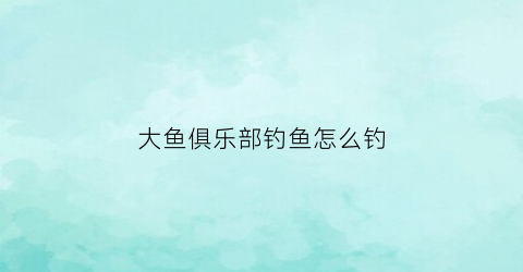 大鱼俱乐部钓鱼怎么钓(大鱼乐园)