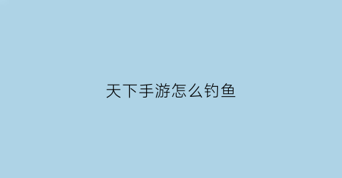 天下手游怎么钓鱼(天下手游钓鱼商城在哪)