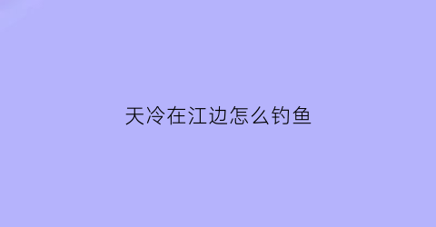 天冷在江边怎么钓鱼(天冷江边能钓鱼吗)