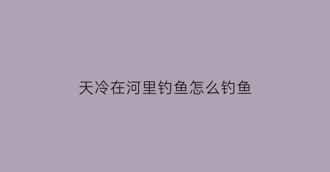 “天冷在河里钓鱼怎么钓鱼(天冷在河里钓鱼怎么钓鱼好)