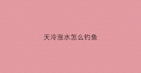 天冷涨水怎么钓鱼(冬天涨水为什么钓不到鱼)