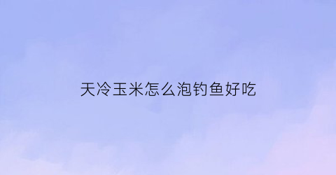 天冷玉米怎么泡钓鱼好吃(天冷用玉米钓鱼怎么样)