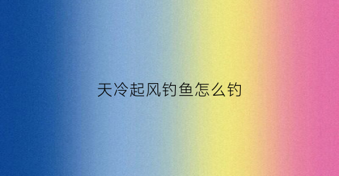 天冷起风钓鱼怎么钓(冬天起风钓鱼在什么位置好掉)
