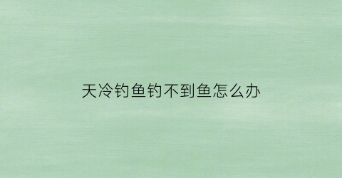 “天冷钓鱼钓不到鱼怎么办(天冷了怎么能钓到鱼)