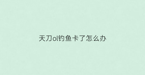 天刀ol钓鱼卡了怎么办(天涯明月刀手游钓鱼卡住了)