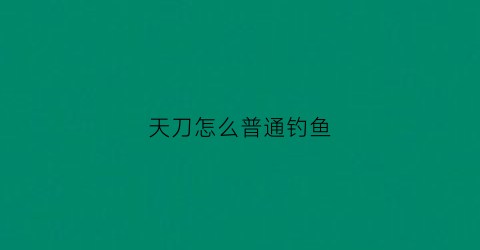 天刀怎么普通钓鱼(天刀怎么钓鱼技能)