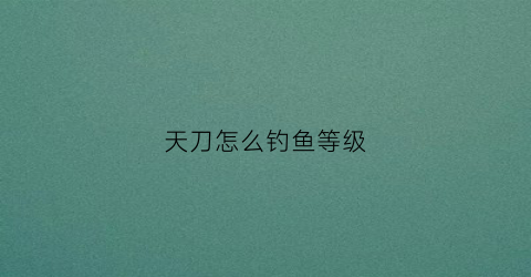 天刀怎么钓鱼等级(天刀钓鱼等级多少可以加鱼的重量)