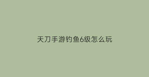天刀手游钓鱼6级怎么玩(天刀钓鱼6级去哪钓鱼)