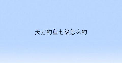 “天刀钓鱼七级怎么钓(天刀手游七级钓鱼)