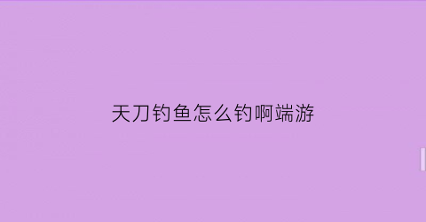 “天刀钓鱼怎么钓啊端游(天刀钓鱼去哪钓)