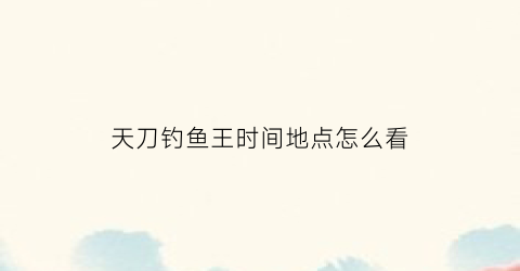 天刀钓鱼王时间地点怎么看(天涯明月刀钓鱼鱼王时间)