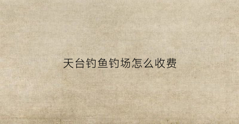 天台钓鱼钓场怎么收费(天台钓鱼钓场怎么收费的)