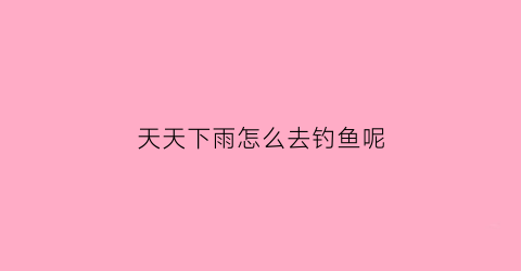 天天下雨怎么去钓鱼呢(天天下雨好钓鱼吗)