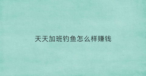 天天加班钓鱼怎么样赚钱(天天加班的心情说说发朋友圈)