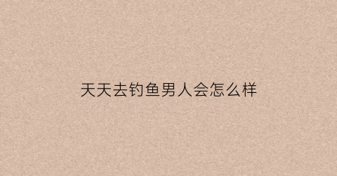 天天去钓鱼男人会怎么样(天天去钓鱼的人是什么思想)